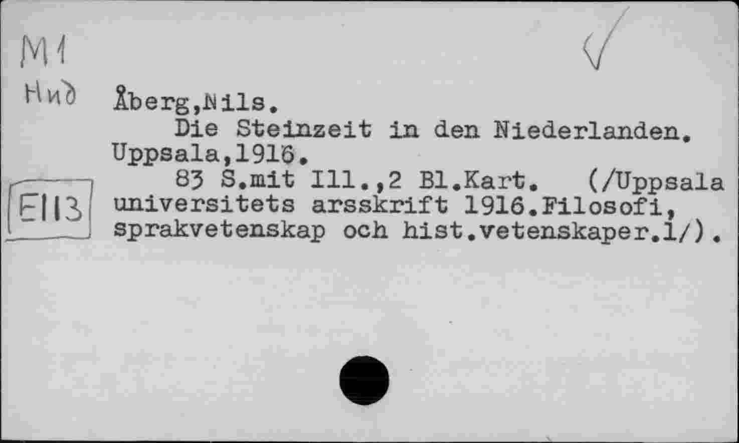 ﻿мі	
H и?)	Âberg,hiis. Die Steinzeit in den Niederlanden. Uppsala,1916.
El ІЗ	83 S.mit Ill.,2 Bl.Kart. (/Uppsala universitets arsskrift 1916.Filosofi, sprakvetenskap och hist.vetenskaper.l/).